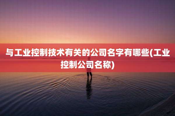 与工业控制技术有关的公司名字有哪些(工业控制公司名称)
