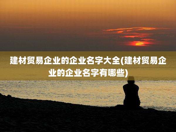 建材贸易企业的企业名字大全(建材贸易企业的企业名字有哪些)