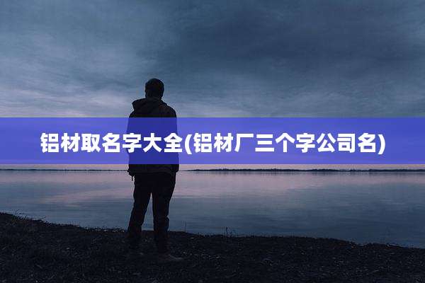 铝材取名字大全(铝材厂三个字公司名)