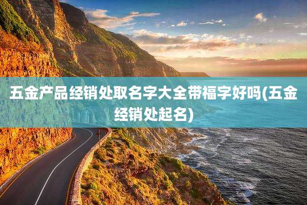 五金产品经销处取名字大全带福字好吗(五金经销处起名)