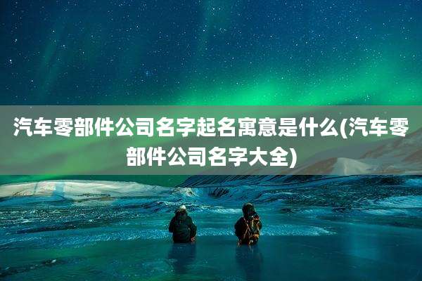 汽车零部件公司名字起名寓意是什么(汽车零部件公司名字大全)