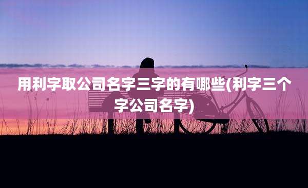 用利字取公司名字三字的有哪些(利字三个字公司名字)
