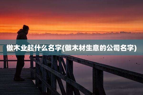 做木业起什么名字(做木材生意的公司名字)