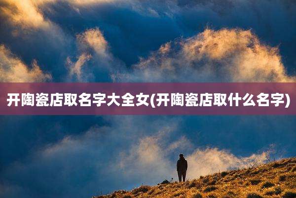 开陶瓷店取名字大全女(开陶瓷店取什么名字)