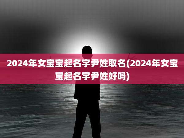 2024年女宝宝起名字尹姓取名(2024年女宝宝起名字尹姓好吗)
