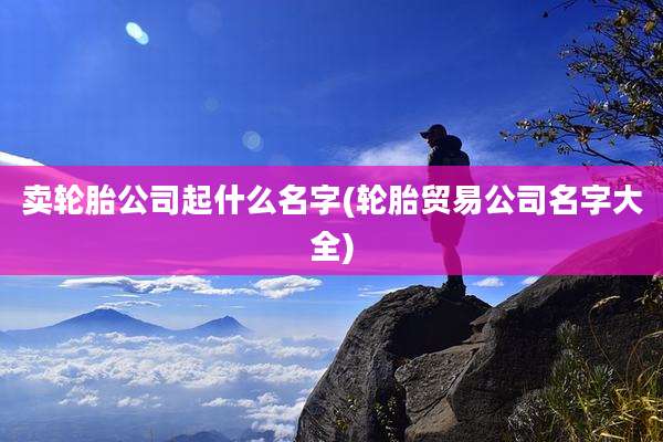 卖轮胎公司起什么名字(轮胎贸易公司名字大全)