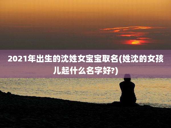 2021年出生的沈姓女宝宝取名(姓沈的女孩儿起什么名字好?)