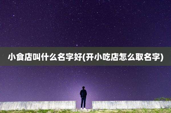 小食店叫什么名字好(开小吃店怎么取名字)