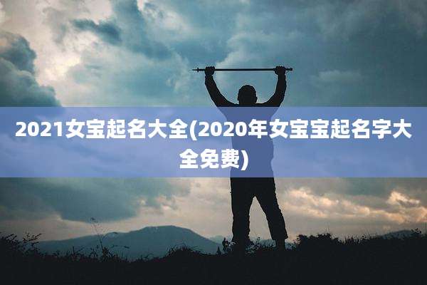 2021女宝起名大全(2020年女宝宝起名字大全免费)