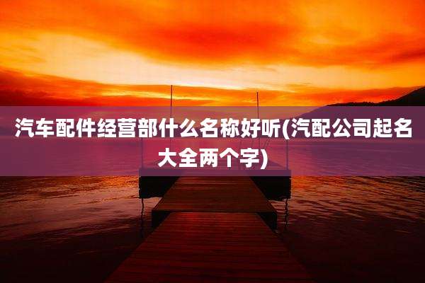 汽车配件经营部什么名称好听(汽配公司起名大全两个字)