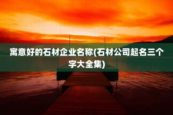 寓意好的石材企业名称(石材公司起名三个字大全集)
