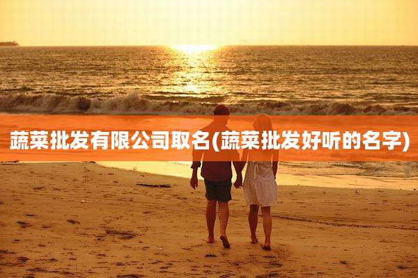 蔬菜批发有限公司取名(蔬菜批发好听的名字)