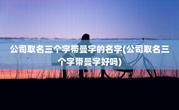 公司取名三个字带曼字的名字(公司取名三个字带曼字好吗)