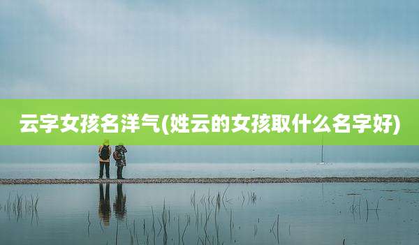云字女孩名洋气(姓云的女孩取什么名字好)