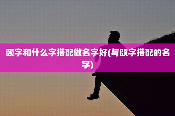 颐字和什么字搭配做名字好(与颐字搭配的名字)