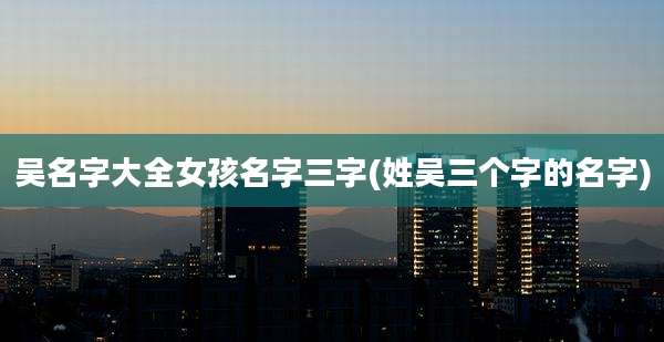 吴名字大全女孩名字三字(姓吴三个字的名字)