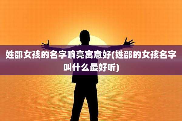 姓邵女孩的名字响亮寓意好(姓邵的女孩名字叫什么最好听)