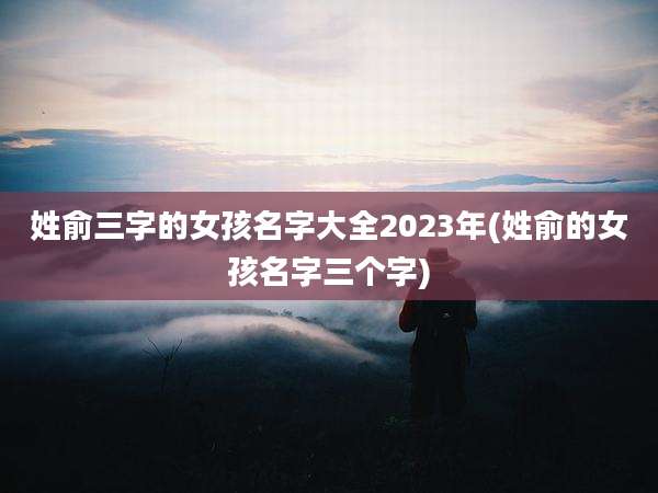 姓俞三字的女孩名字大全2023年(姓俞的女孩名字三个字)