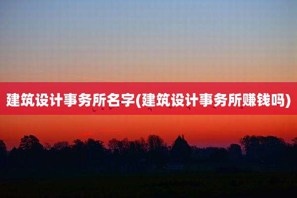 建筑设计事务所名字(建筑设计事务所赚钱吗)