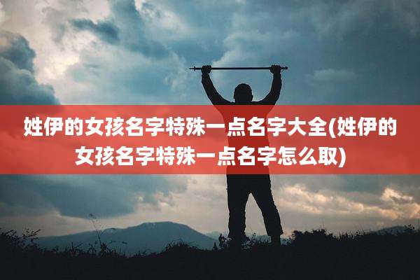 姓伊的女孩名字特殊一点名字大全(姓伊的女孩名字特殊一点名字怎么取)