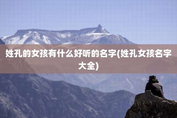 姓孔的女孩有什么好听的名字(姓孔女孩名字大全)