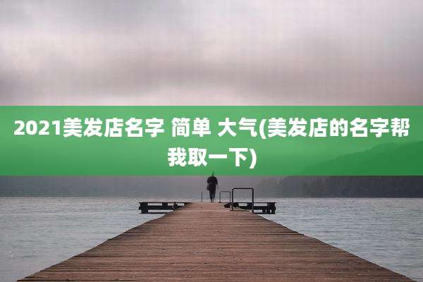 2021美发店名字 简单 大气(美发店的名字帮我取一下)