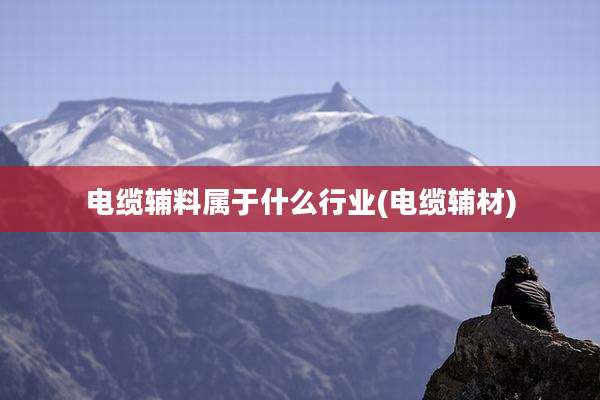 电缆辅料属于什么行业(电缆辅材)