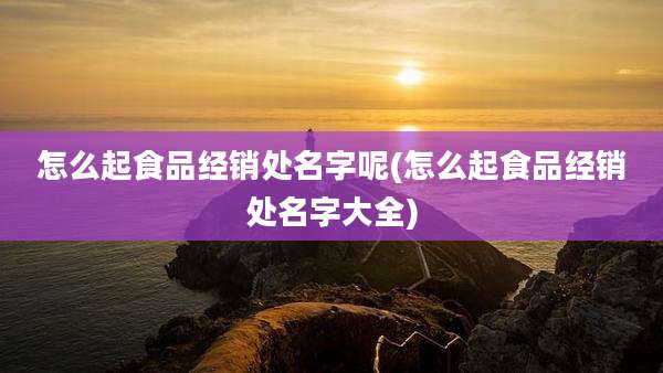 怎么起食品经销处名字呢(怎么起食品经销处名字大全)