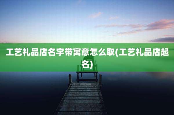 工艺礼品店名字带寓意怎么取(工艺礼品店起名)