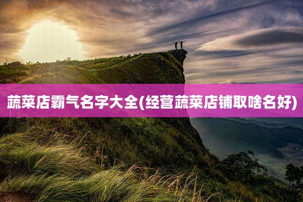 蔬菜店霸气名字大全(经营蔬菜店铺取啥名好)