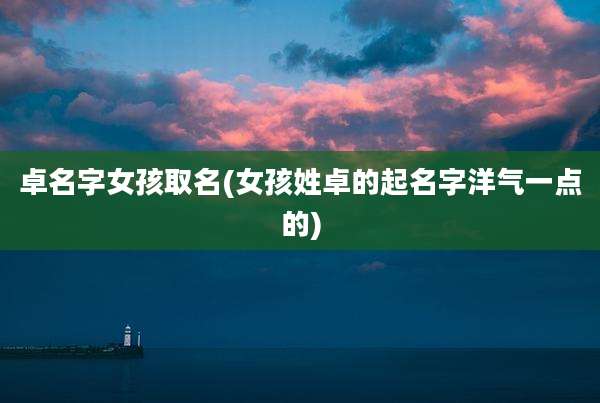 卓名字女孩取名(女孩姓卓的起名字洋气一点的)