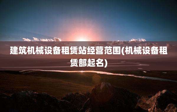 建筑机械设备租赁站经营范围(机械设备租赁部起名)