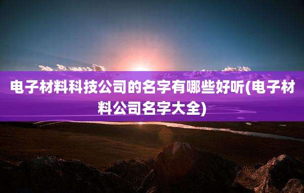 电子材料科技公司的名字有哪些好听(电子材料公司名字大全)