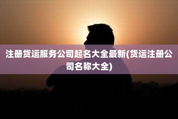 注册货运服务公司起名大全最新(货运注册公司名称大全)