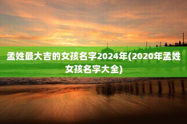 孟姓最大吉的女孩名字2024年(2020年孟姓女孩名字大全)