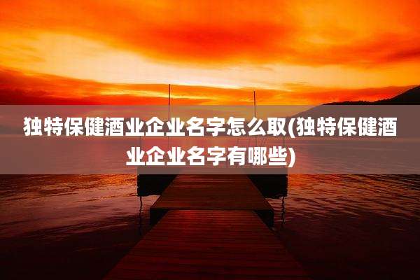 独特保健酒业企业名字怎么取(独特保健酒业企业名字有哪些)