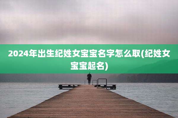 2024年出生纪姓女宝宝名字怎么取(纪姓女宝宝起名)