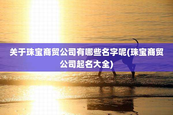 关于珠宝商贸公司有哪些名字呢(珠宝商贸公司起名大全)