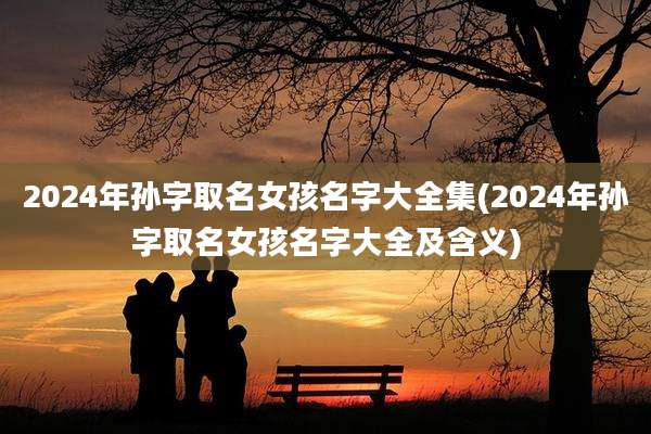 2024年孙字取名女孩名字大全集(2024年孙字取名女孩名字大全及含义)