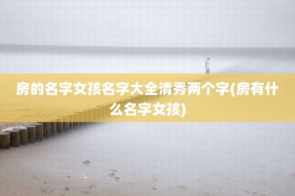 房的名字女孩名字大全清秀两个字(房有什么名字女孩)