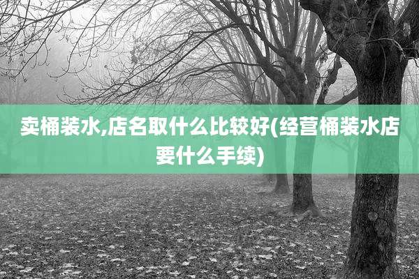 卖桶装水,店名取什么比较好(经营桶装水店要什么手续)