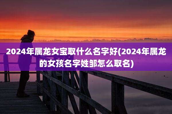 2024年属龙女宝取什么名字好(2024年属龙的女孩名字姓邹怎么取名)