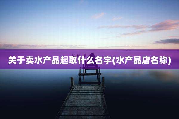 关于卖水产品起取什么名字(水产品店名称)
