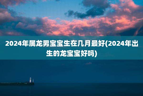 2024年属龙男宝宝生在几月最好(2024年出生的龙宝宝好吗)