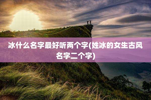 冰什么名字最好听两个字(姓冰的女生古风名字二个字)