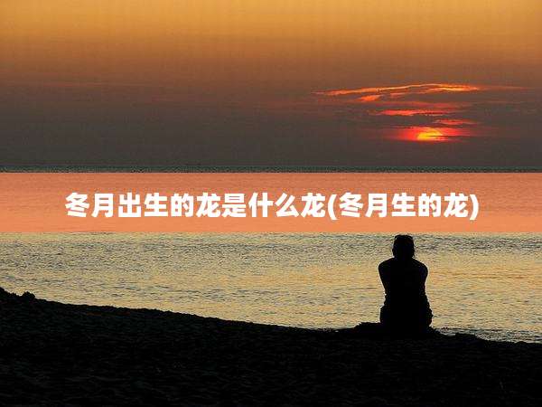冬月出生的龙是什么龙(冬月生的龙)