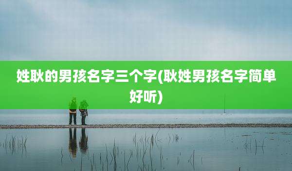 姓耿的男孩名字三个字(耿姓男孩名字简单好听)