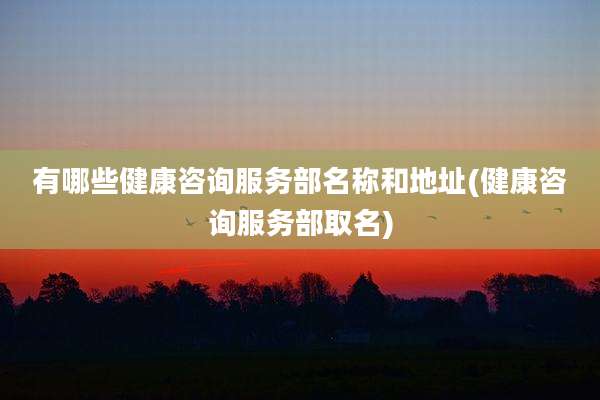 有哪些健康咨询服务部名称和地址(健康咨询服务部取名)