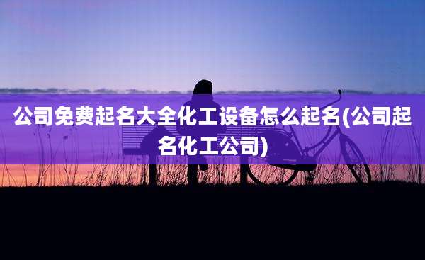 公司免费起名大全化工设备怎么起名(公司起名化工公司)