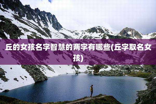 丘的女孩名字智慧的两字有哪些(丘字取名女孩)